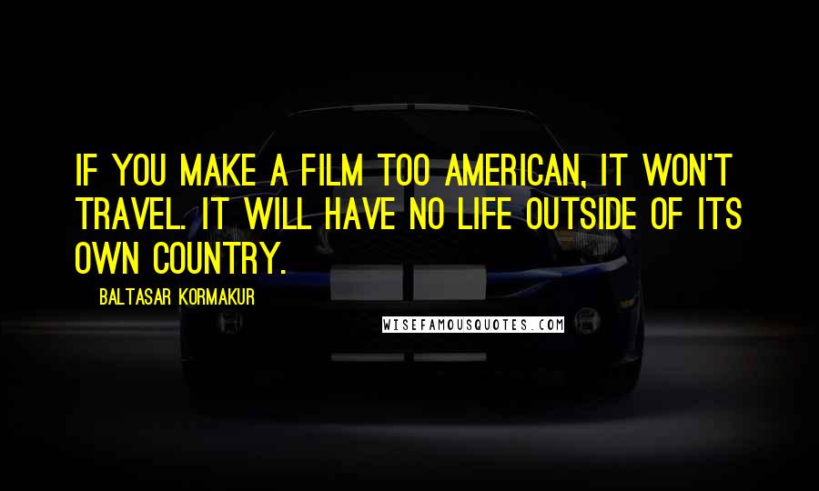 Baltasar Kormakur Quotes: If you make a film too American, it won't travel. It will have no life outside of its own country.
