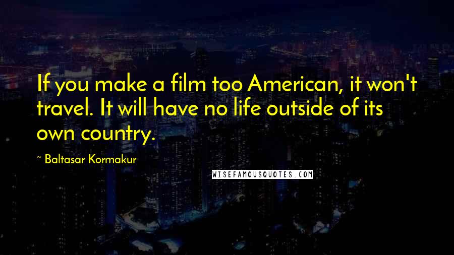 Baltasar Kormakur Quotes: If you make a film too American, it won't travel. It will have no life outside of its own country.