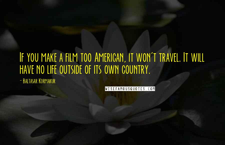 Baltasar Kormakur Quotes: If you make a film too American, it won't travel. It will have no life outside of its own country.