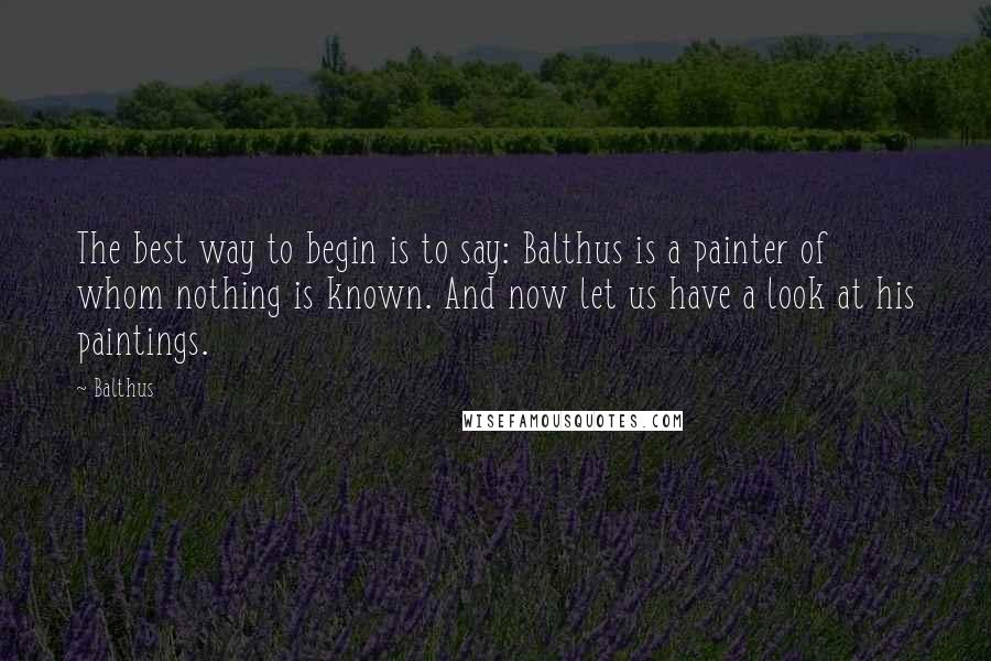 Balthus Quotes: The best way to begin is to say: Balthus is a painter of whom nothing is known. And now let us have a look at his paintings.