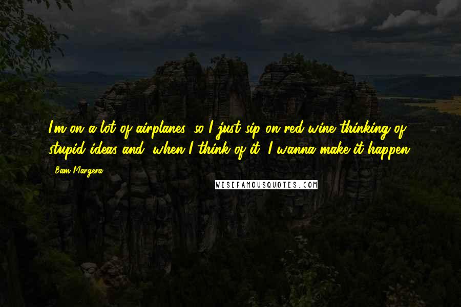 Bam Margera Quotes: I'm on a lot of airplanes, so I just sip on red wine thinking of stupid ideas and, when I think of it, I wanna make it happen.