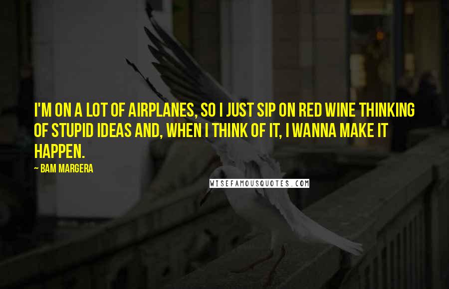 Bam Margera Quotes: I'm on a lot of airplanes, so I just sip on red wine thinking of stupid ideas and, when I think of it, I wanna make it happen.