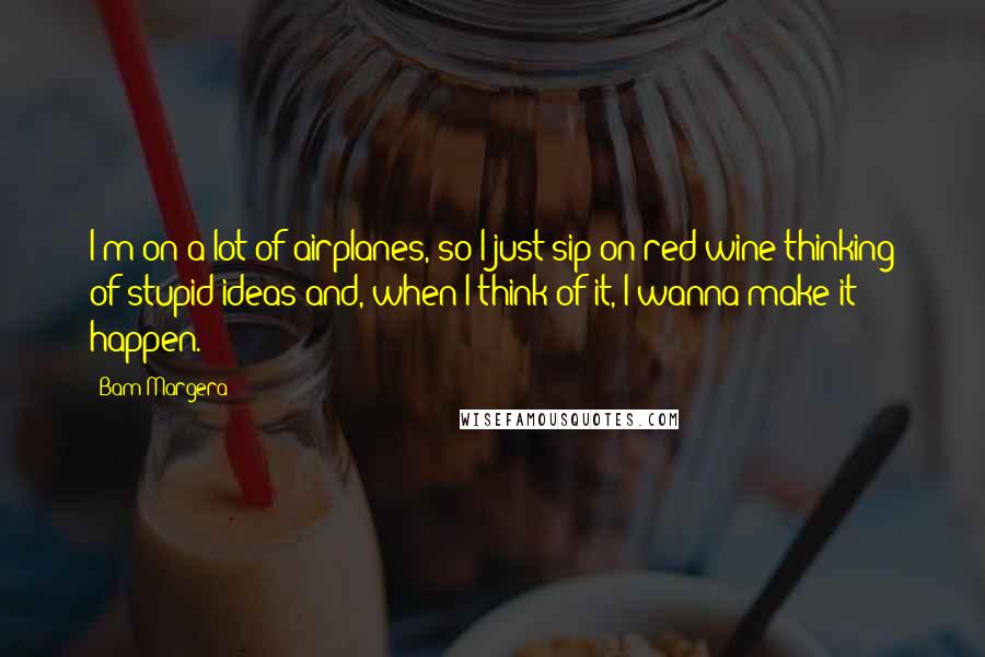 Bam Margera Quotes: I'm on a lot of airplanes, so I just sip on red wine thinking of stupid ideas and, when I think of it, I wanna make it happen.