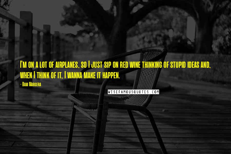 Bam Margera Quotes: I'm on a lot of airplanes, so I just sip on red wine thinking of stupid ideas and, when I think of it, I wanna make it happen.