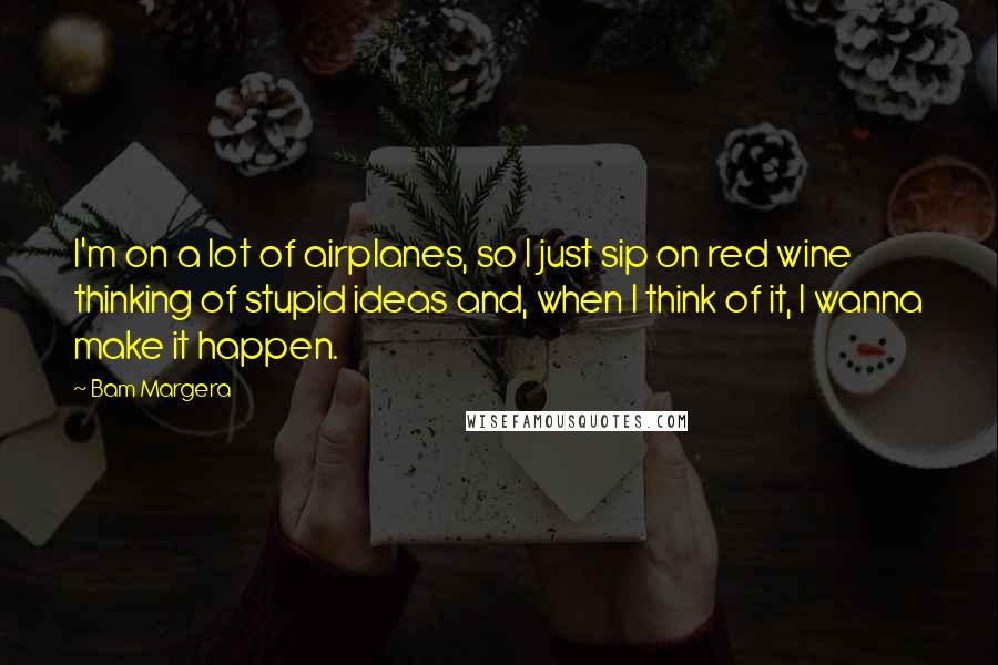 Bam Margera Quotes: I'm on a lot of airplanes, so I just sip on red wine thinking of stupid ideas and, when I think of it, I wanna make it happen.