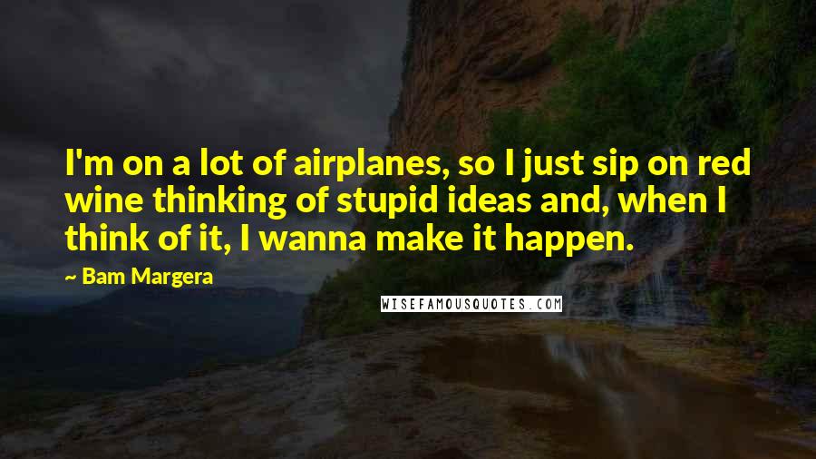 Bam Margera Quotes: I'm on a lot of airplanes, so I just sip on red wine thinking of stupid ideas and, when I think of it, I wanna make it happen.