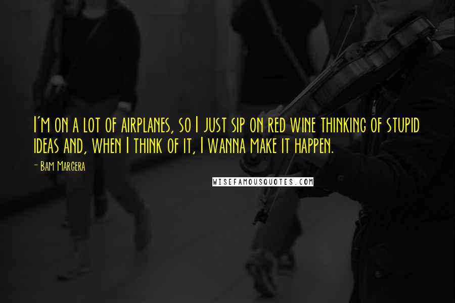 Bam Margera Quotes: I'm on a lot of airplanes, so I just sip on red wine thinking of stupid ideas and, when I think of it, I wanna make it happen.