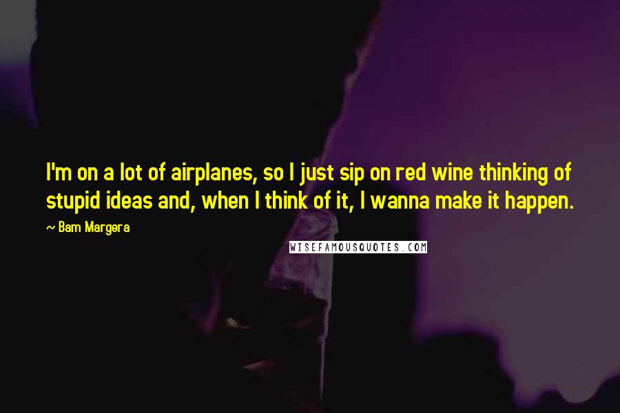 Bam Margera Quotes: I'm on a lot of airplanes, so I just sip on red wine thinking of stupid ideas and, when I think of it, I wanna make it happen.