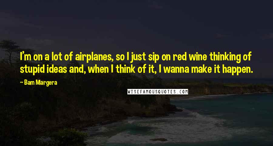 Bam Margera Quotes: I'm on a lot of airplanes, so I just sip on red wine thinking of stupid ideas and, when I think of it, I wanna make it happen.