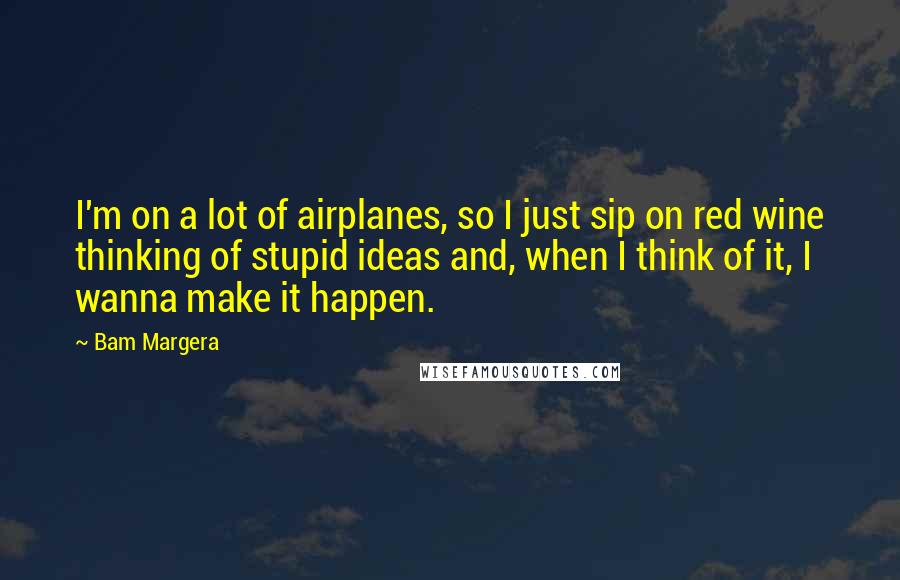 Bam Margera Quotes: I'm on a lot of airplanes, so I just sip on red wine thinking of stupid ideas and, when I think of it, I wanna make it happen.