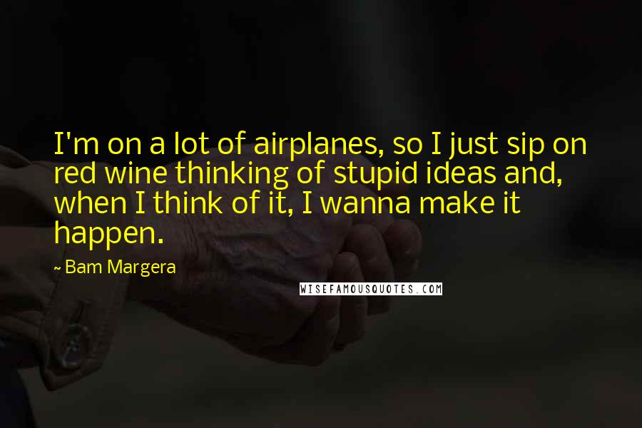 Bam Margera Quotes: I'm on a lot of airplanes, so I just sip on red wine thinking of stupid ideas and, when I think of it, I wanna make it happen.