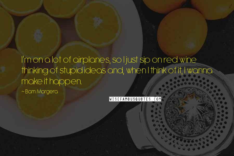 Bam Margera Quotes: I'm on a lot of airplanes, so I just sip on red wine thinking of stupid ideas and, when I think of it, I wanna make it happen.