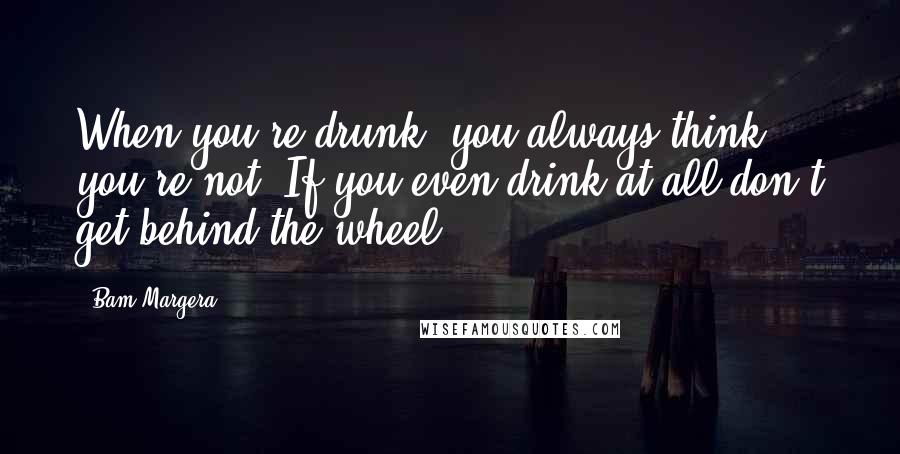 Bam Margera Quotes: When you're drunk, you always think you're not. If you even drink at all don't get behind the wheel.