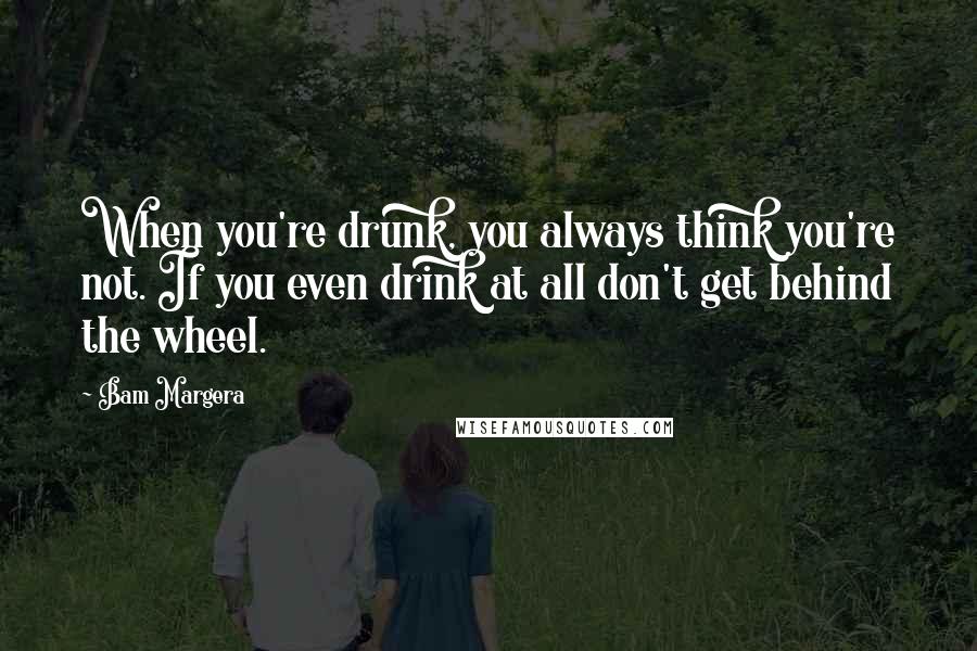 Bam Margera Quotes: When you're drunk, you always think you're not. If you even drink at all don't get behind the wheel.