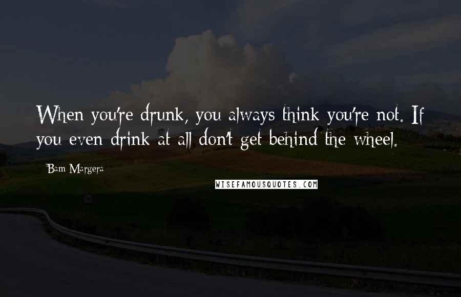 Bam Margera Quotes: When you're drunk, you always think you're not. If you even drink at all don't get behind the wheel.