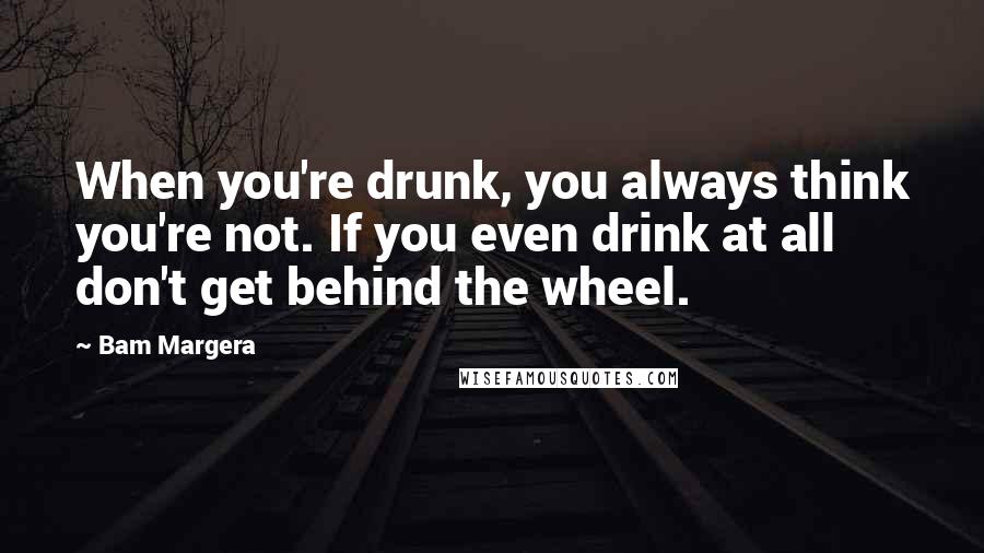 Bam Margera Quotes: When you're drunk, you always think you're not. If you even drink at all don't get behind the wheel.