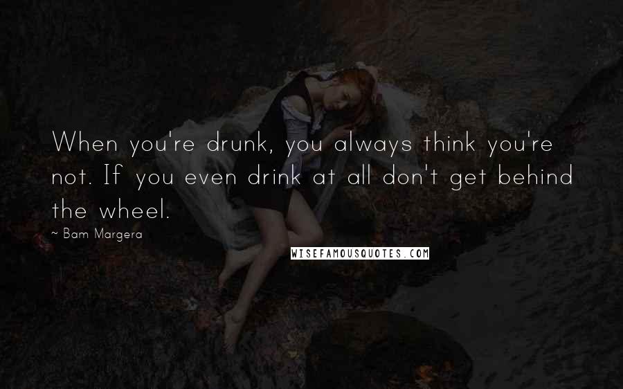 Bam Margera Quotes: When you're drunk, you always think you're not. If you even drink at all don't get behind the wheel.