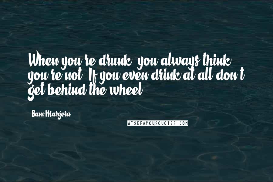 Bam Margera Quotes: When you're drunk, you always think you're not. If you even drink at all don't get behind the wheel.