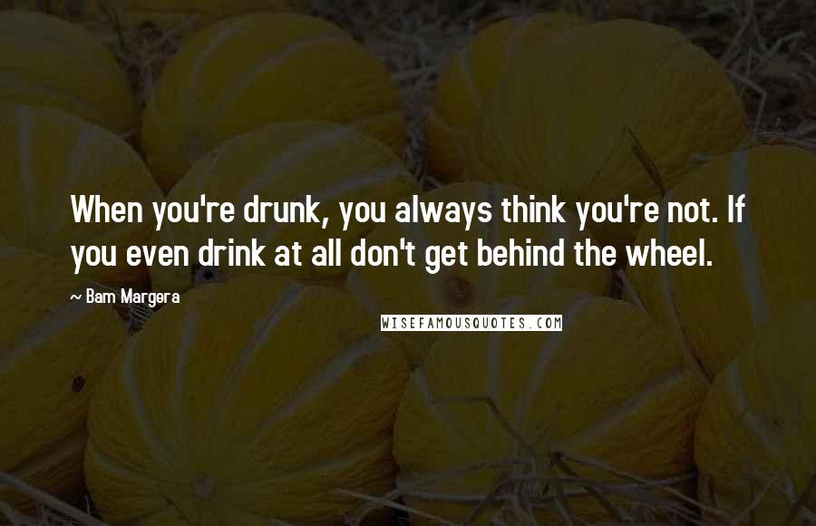 Bam Margera Quotes: When you're drunk, you always think you're not. If you even drink at all don't get behind the wheel.