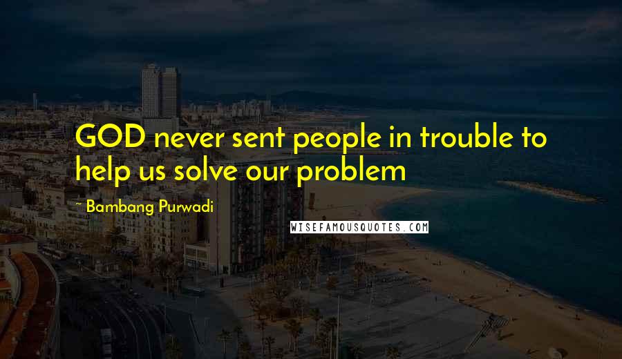 Bambang Purwadi Quotes: GOD never sent people in trouble to help us solve our problem