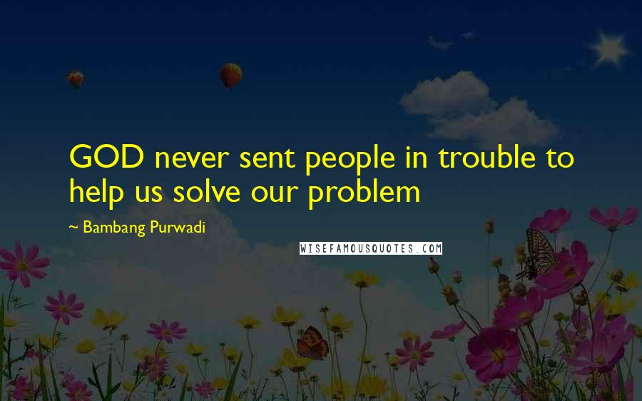 Bambang Purwadi Quotes: GOD never sent people in trouble to help us solve our problem