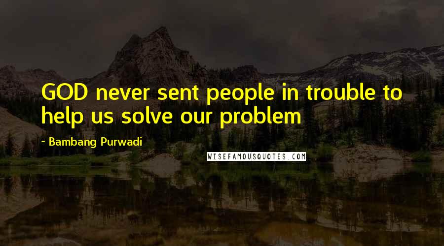 Bambang Purwadi Quotes: GOD never sent people in trouble to help us solve our problem