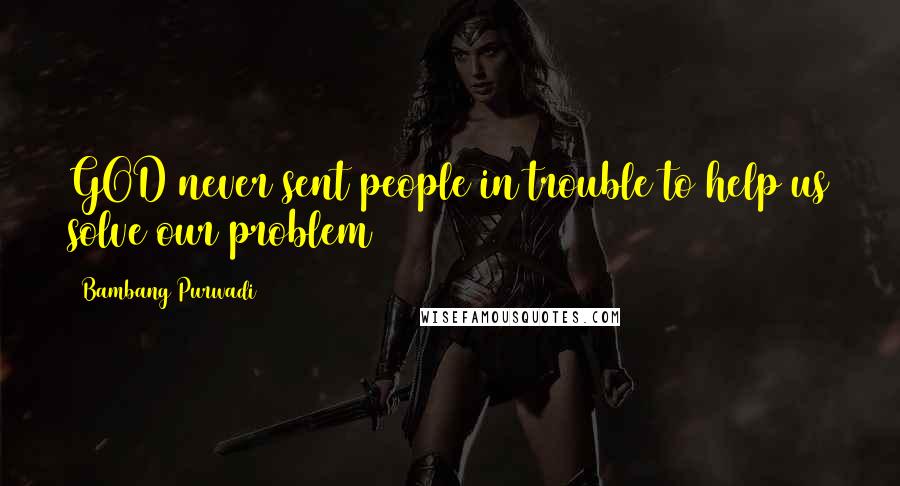 Bambang Purwadi Quotes: GOD never sent people in trouble to help us solve our problem