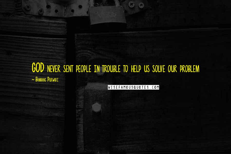 Bambang Purwadi Quotes: GOD never sent people in trouble to help us solve our problem