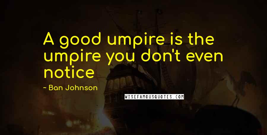 Ban Johnson Quotes: A good umpire is the umpire you don't even notice