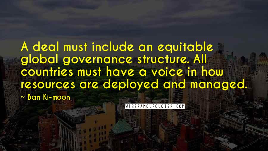 Ban Ki-moon Quotes: A deal must include an equitable global governance structure. All countries must have a voice in how resources are deployed and managed.
