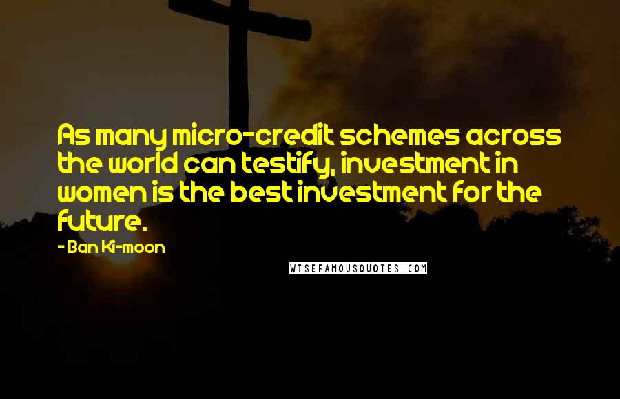 Ban Ki-moon Quotes: As many micro-credit schemes across the world can testify, investment in women is the best investment for the future.