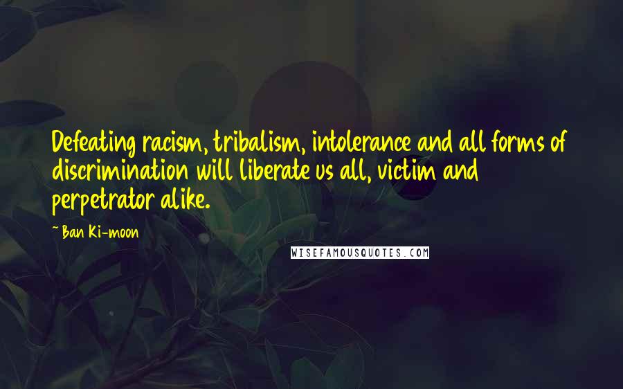 Ban Ki-moon Quotes: Defeating racism, tribalism, intolerance and all forms of discrimination will liberate us all, victim and perpetrator alike.