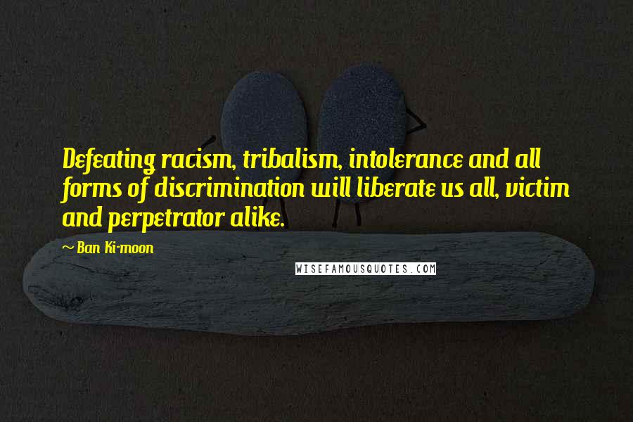 Ban Ki-moon Quotes: Defeating racism, tribalism, intolerance and all forms of discrimination will liberate us all, victim and perpetrator alike.