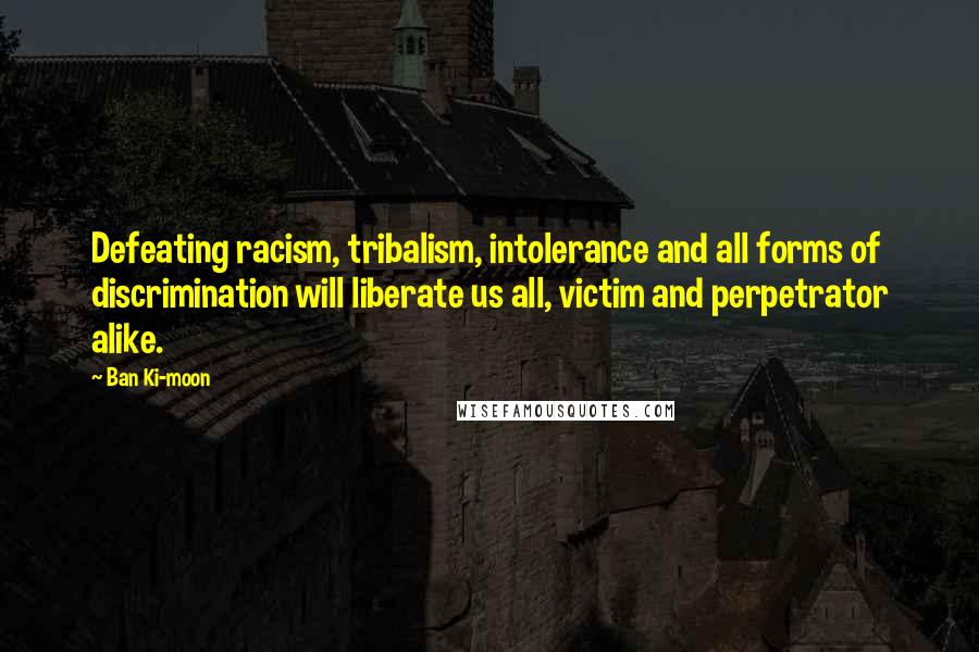 Ban Ki-moon Quotes: Defeating racism, tribalism, intolerance and all forms of discrimination will liberate us all, victim and perpetrator alike.