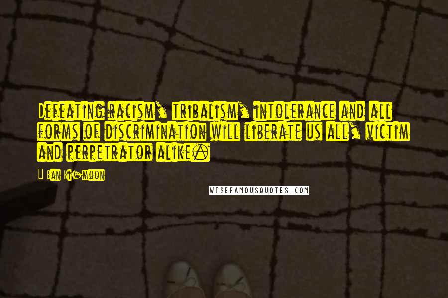 Ban Ki-moon Quotes: Defeating racism, tribalism, intolerance and all forms of discrimination will liberate us all, victim and perpetrator alike.