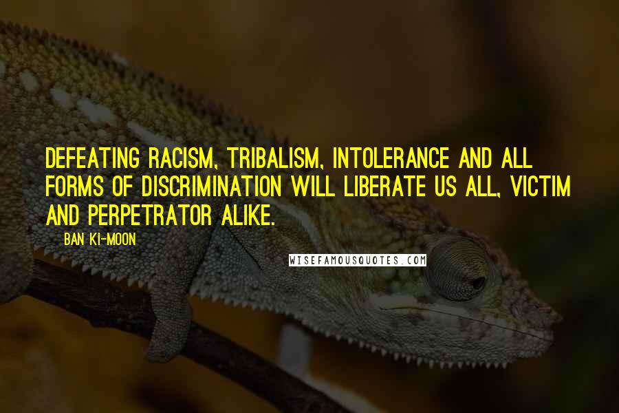 Ban Ki-moon Quotes: Defeating racism, tribalism, intolerance and all forms of discrimination will liberate us all, victim and perpetrator alike.