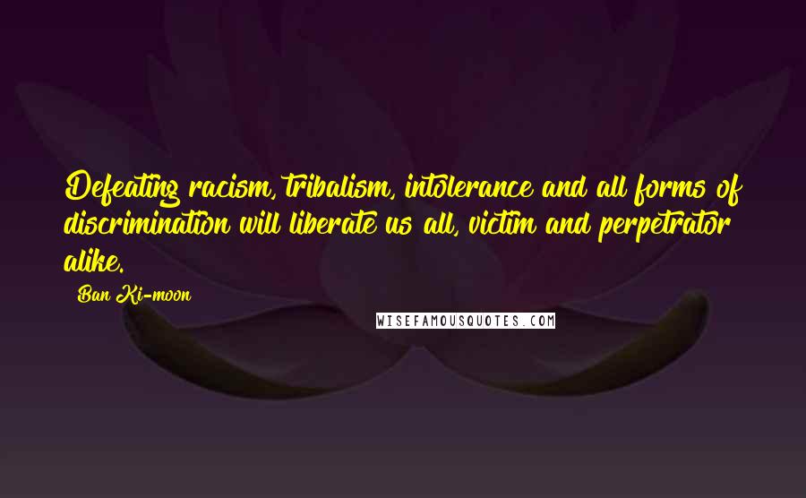 Ban Ki-moon Quotes: Defeating racism, tribalism, intolerance and all forms of discrimination will liberate us all, victim and perpetrator alike.