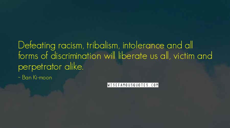 Ban Ki-moon Quotes: Defeating racism, tribalism, intolerance and all forms of discrimination will liberate us all, victim and perpetrator alike.