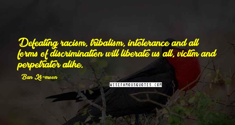 Ban Ki-moon Quotes: Defeating racism, tribalism, intolerance and all forms of discrimination will liberate us all, victim and perpetrator alike.