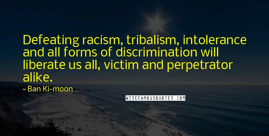 Ban Ki-moon Quotes: Defeating racism, tribalism, intolerance and all forms of discrimination will liberate us all, victim and perpetrator alike.