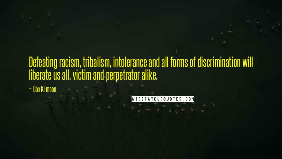 Ban Ki-moon Quotes: Defeating racism, tribalism, intolerance and all forms of discrimination will liberate us all, victim and perpetrator alike.