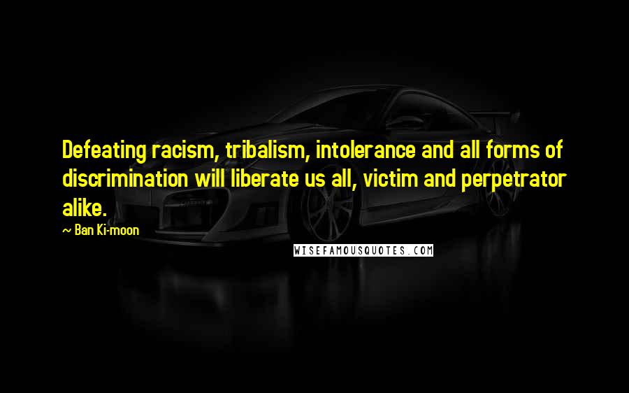 Ban Ki-moon Quotes: Defeating racism, tribalism, intolerance and all forms of discrimination will liberate us all, victim and perpetrator alike.