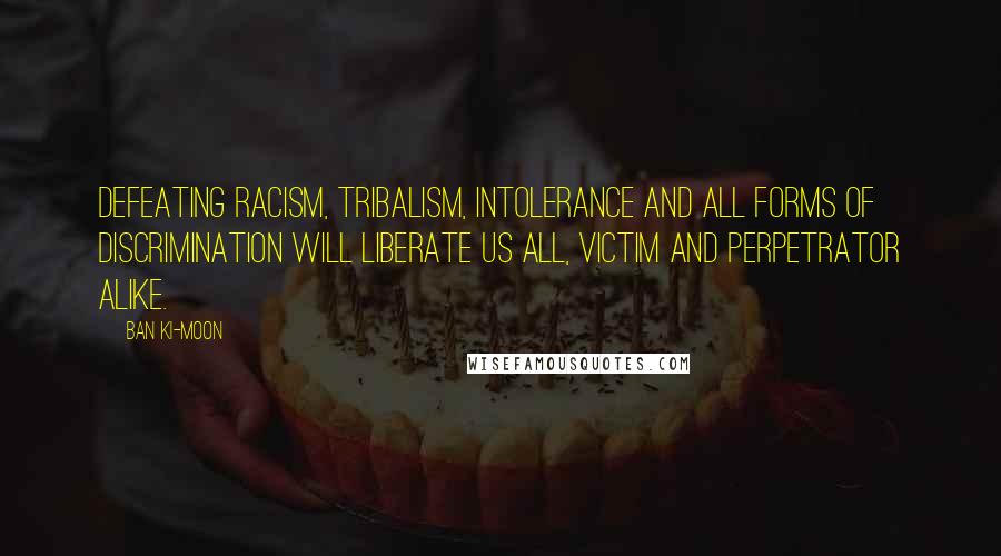 Ban Ki-moon Quotes: Defeating racism, tribalism, intolerance and all forms of discrimination will liberate us all, victim and perpetrator alike.