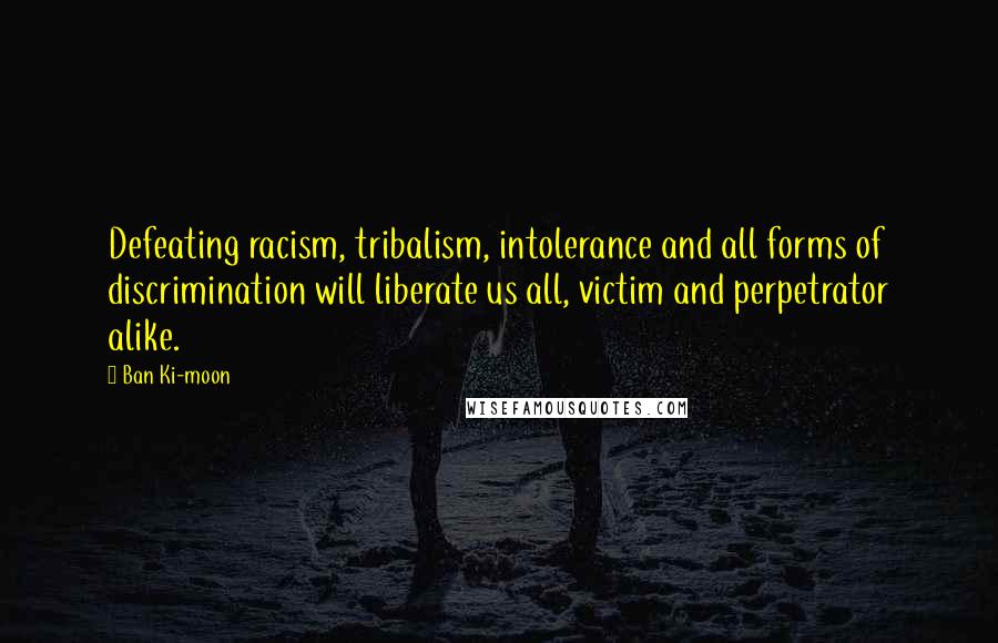 Ban Ki-moon Quotes: Defeating racism, tribalism, intolerance and all forms of discrimination will liberate us all, victim and perpetrator alike.