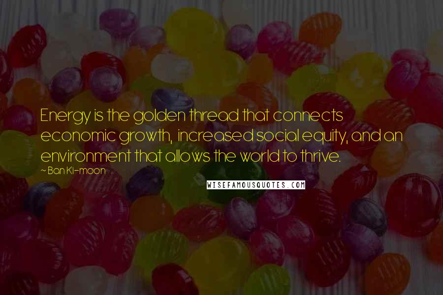 Ban Ki-moon Quotes: Energy is the golden thread that connects economic growth, increased social equity, and an environment that allows the world to thrive.