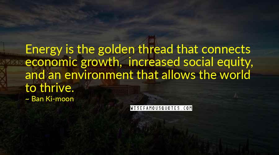 Ban Ki-moon Quotes: Energy is the golden thread that connects economic growth,  increased social equity, and an environment that allows the world to thrive.