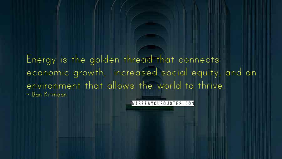 Ban Ki-moon Quotes: Energy is the golden thread that connects economic growth, increased social equity, and an environment that allows the world to thrive.