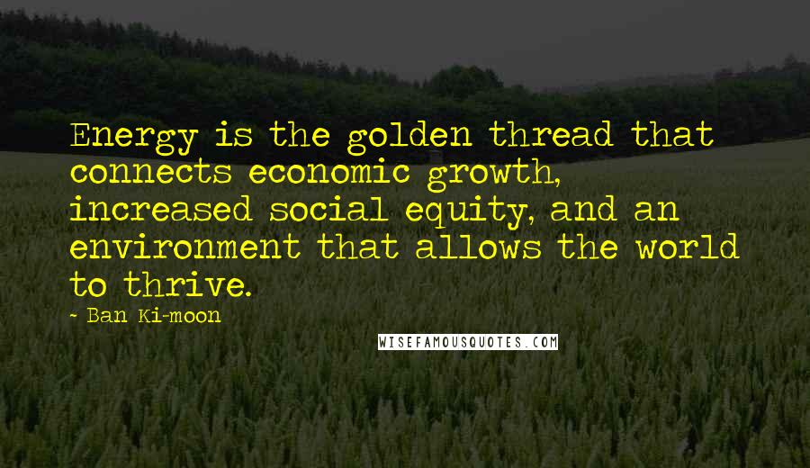 Ban Ki-moon Quotes: Energy is the golden thread that connects economic growth, increased social equity, and an environment that allows the world to thrive.