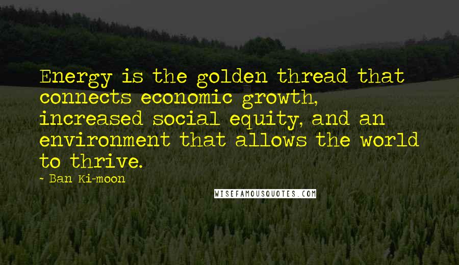 Ban Ki-moon Quotes: Energy is the golden thread that connects economic growth,  increased social equity, and an environment that allows the world to thrive.