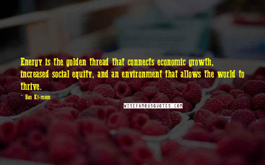 Ban Ki-moon Quotes: Energy is the golden thread that connects economic growth,  increased social equity, and an environment that allows the world to thrive.